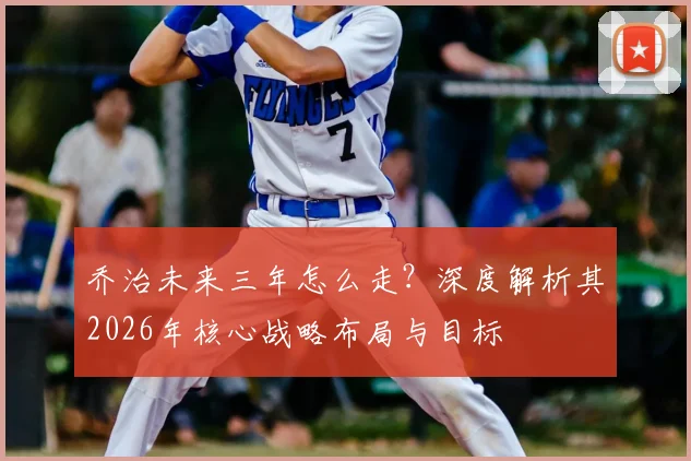 乔治未来三年怎么走？深度解析其2026年核心战略布局与目标