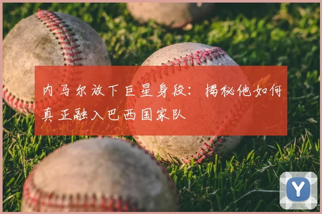 内马尔放下巨星身段：揭秘他如何真正融入巴西国家队