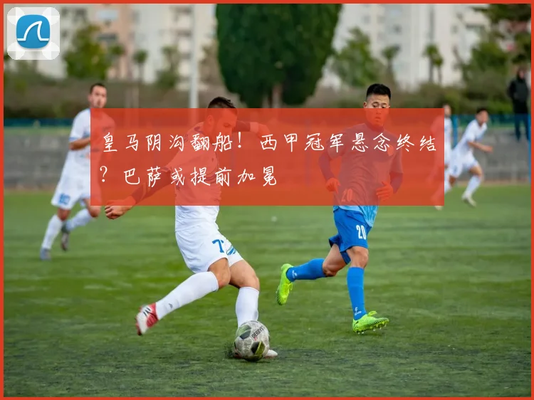 皇马阴沟翻船！西甲冠军悬念终结？巴萨或提前加冕