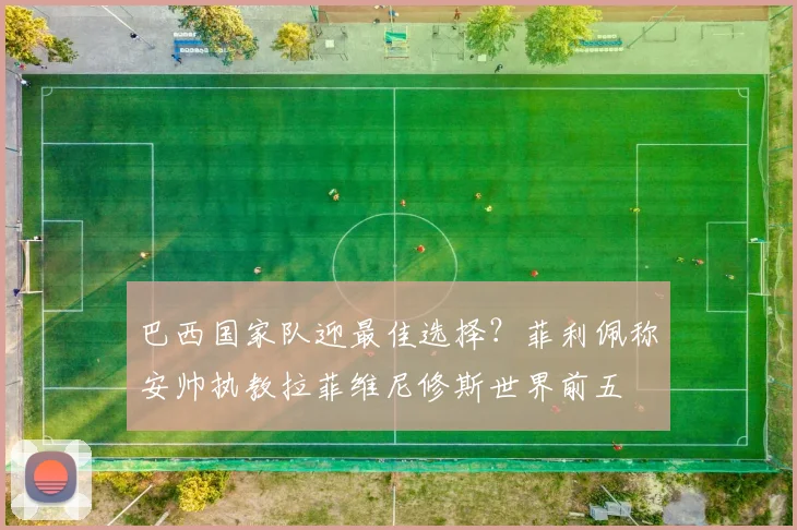 巴西国家队迎最佳选择？菲利佩称安帅执教拉菲维尼修斯世界前五