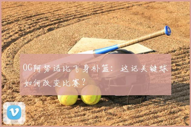 OG阿努诺比飞身补篮：这记关键球如何改变比赛？