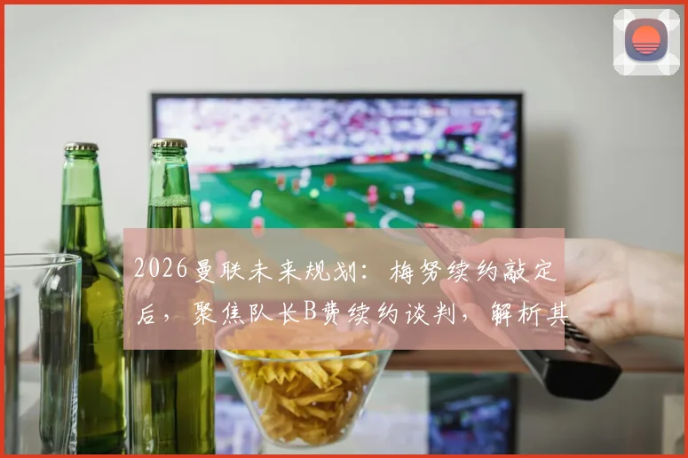 2026曼联未来规划：梅努续约敲定后，聚焦队长B费续约谈判，解析其续约关键与最新进展