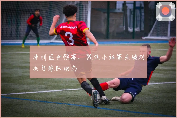 非洲区世预赛：聚焦小组赛关键对决与球队动态