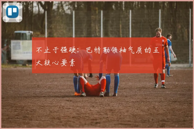 不止于强硬：巴特勒领袖气质的五大核心要素