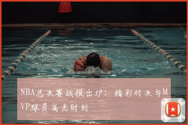 NBA总决赛战报出炉：精彩对决与MVP球员高光时刻