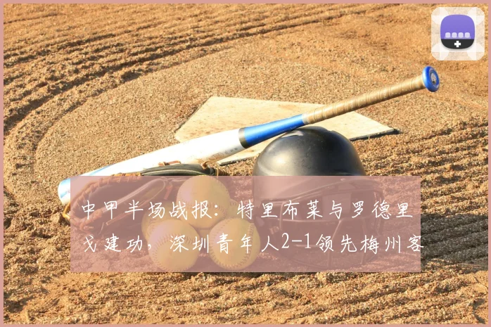 中甲半场战报：特里布莱与罗德里戈建功，深圳青年人2-1领先梅州客家