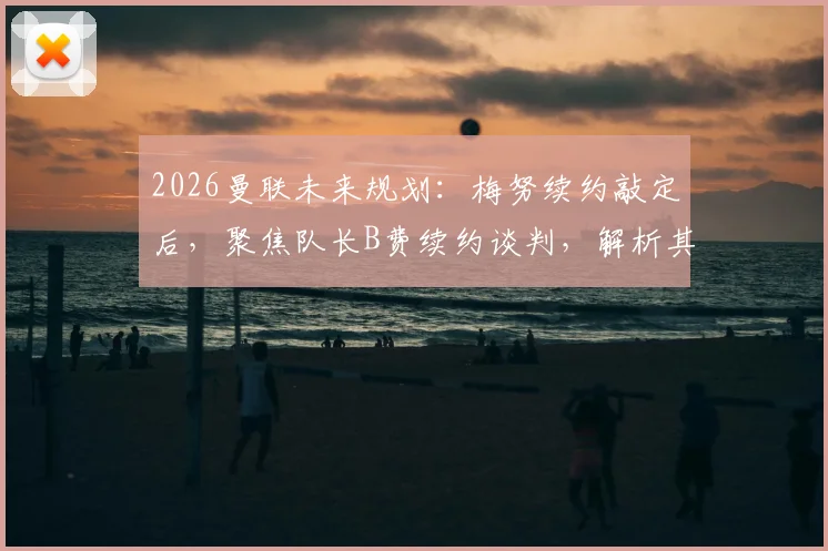 2026曼联未来规划：梅努续约敲定后，聚焦队长B费续约谈判，解析其续约关键与最新进展