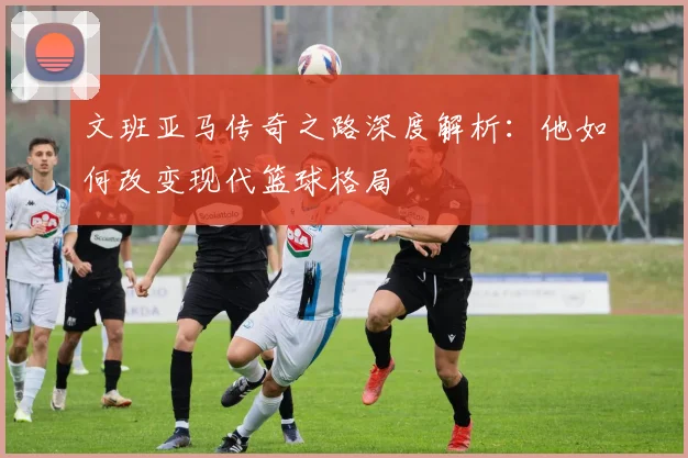 文班亚马传奇之路深度解析：他如何改变现代篮球格局