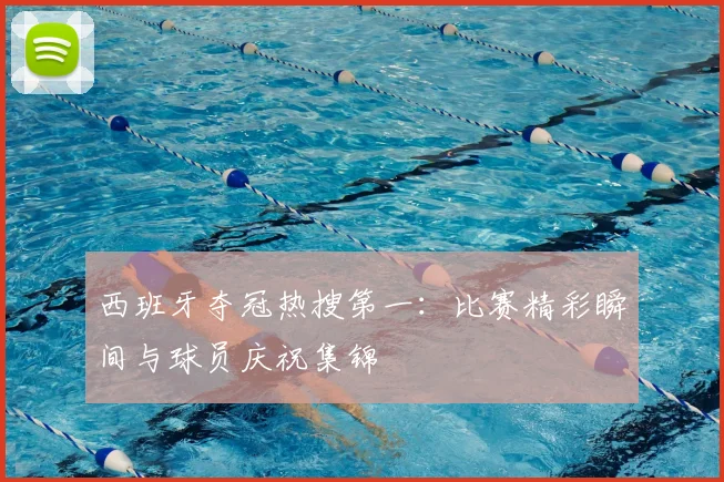 西班牙夺冠热搜第一：比赛精彩瞬间与球员庆祝集锦