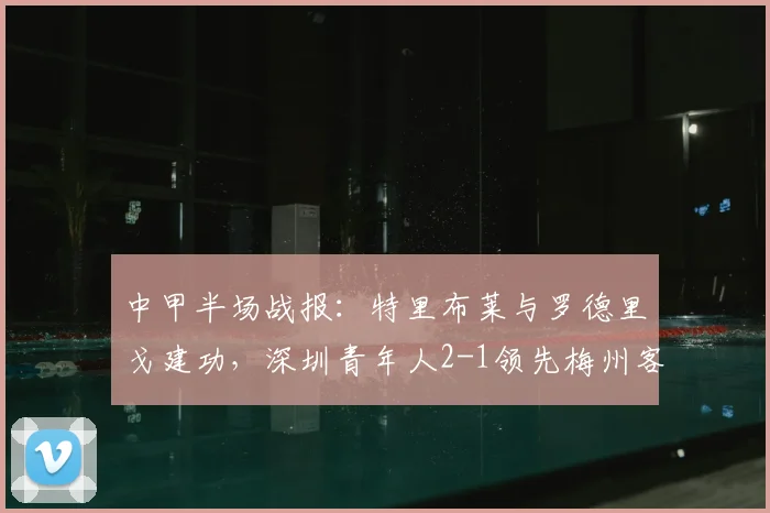 中甲半场战报：特里布莱与罗德里戈建功，深圳青年人2-1领先梅州客家