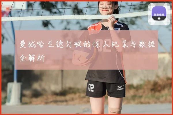 曼城哈兰德打破的惊人纪录与数据全解析